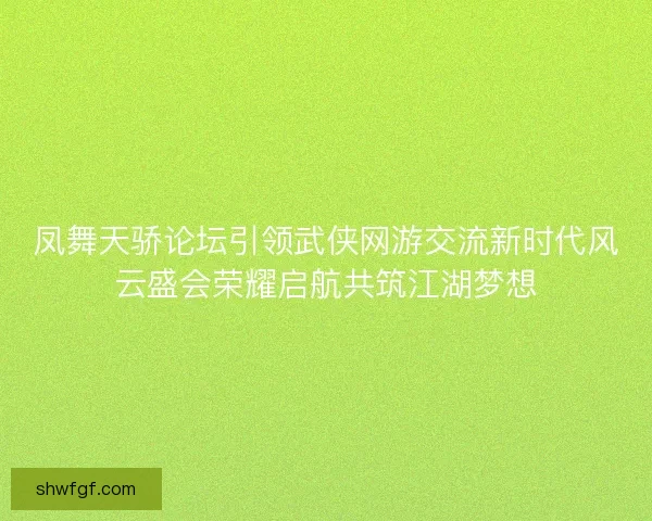 凤舞天骄论坛引领武侠网游交流新时代风云盛会荣耀启航共筑江湖梦想