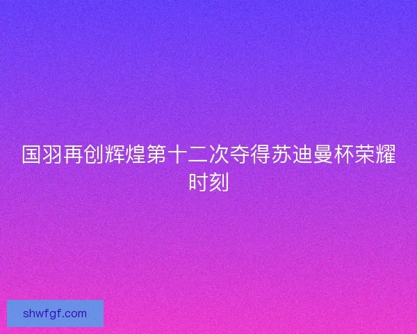 国羽再创辉煌第十二次夺得苏迪曼杯荣耀时刻